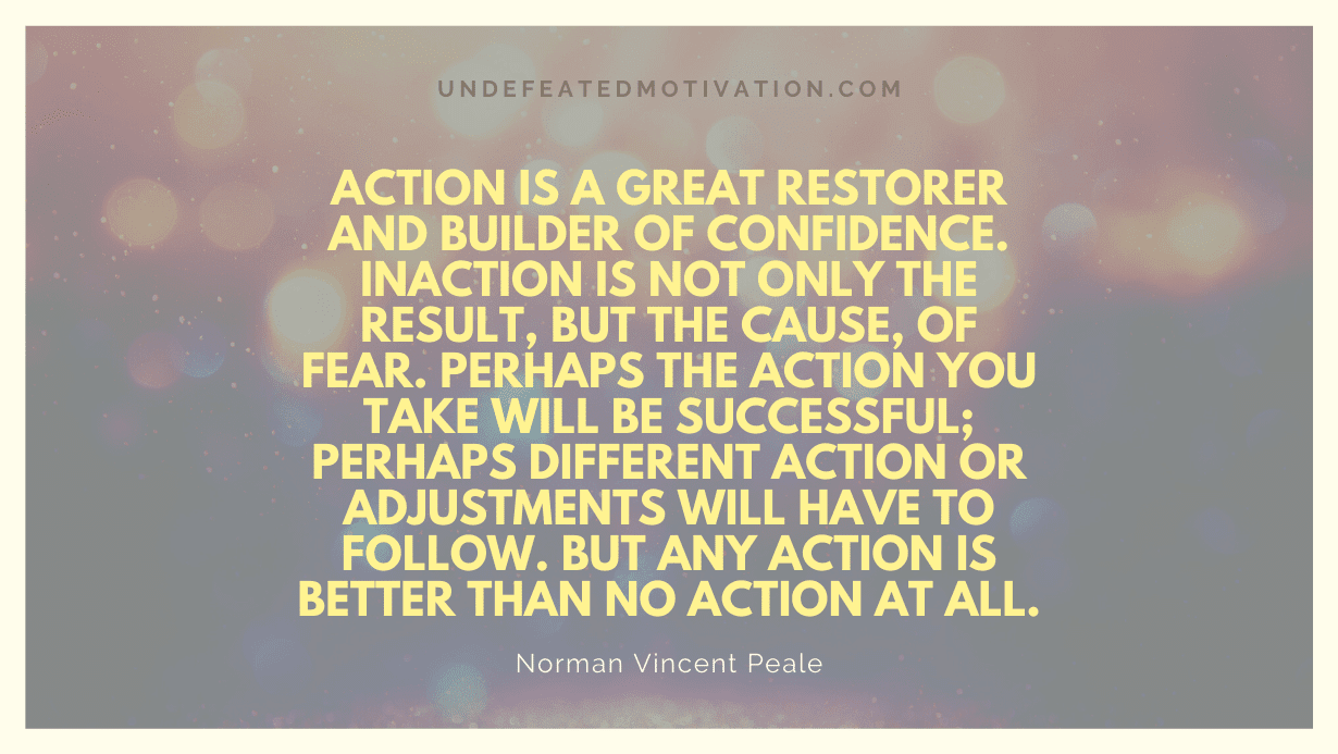 "Action is a great restorer and builder of confidence. Inaction is not only the result, but the cause, of fear. Perhaps the action you take will be successful; perhaps different action or adjustments will have to follow. But any action is better than no action at all." -Norman Vincent Peale -Undefeated Motivation
