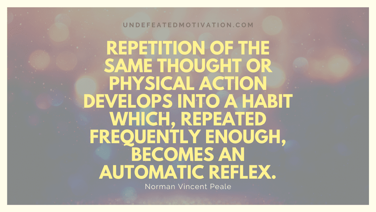"Repetition of the same thought or physical action develops into a habit which, repeated frequently enough, becomes an automatic reflex." -Norman Vincent Peale -Undefeated Motivation