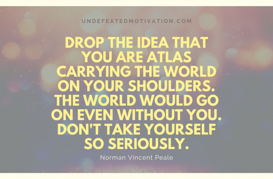 “Drop the idea that you are Atlas carrying the world on your shoulders. The world would go on even without you. Don’t take yourself so seriously.” -Norman Vincent Peale