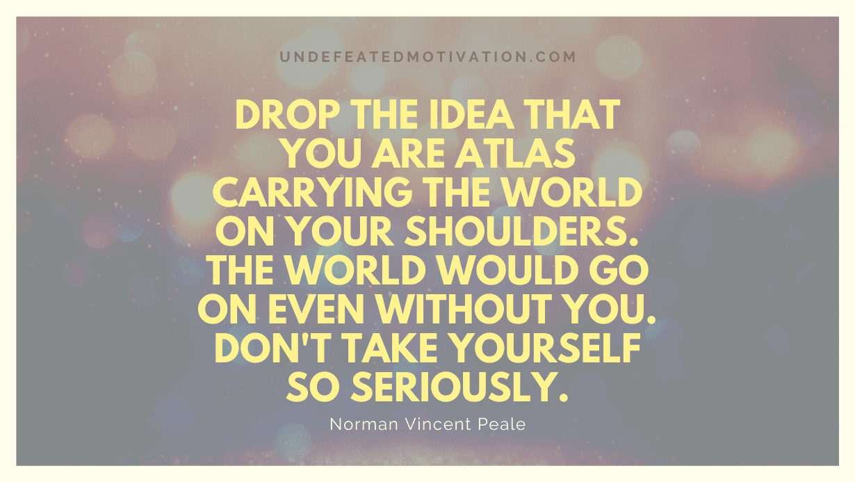 "Drop the idea that you are Atlas carrying the world on your shoulders. The world would go on even without you. Don't take yourself so seriously." -Norman Vincent Peale -Undefeated Motivation