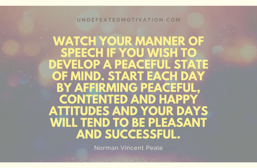 “Watch your manner of speech if you wish to develop a peaceful state of mind. Start each day by affirming peaceful, contented and happy attitudes and your days will tend to be pleasant and successful.” -Norman Vincent Peale