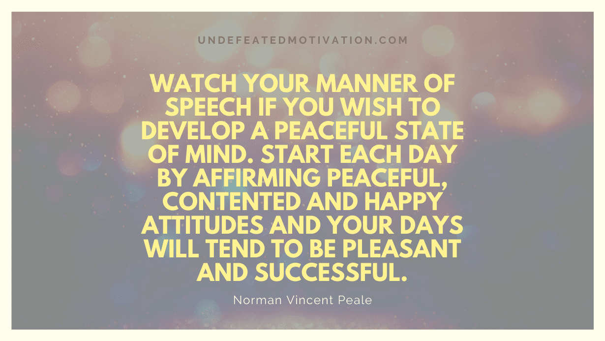 "Watch your manner of speech if you wish to develop a peaceful state of mind. Start each day by affirming peaceful, contented and happy attitudes and your days will tend to be pleasant and successful." -Norman Vincent Peale -Undefeated Motivation