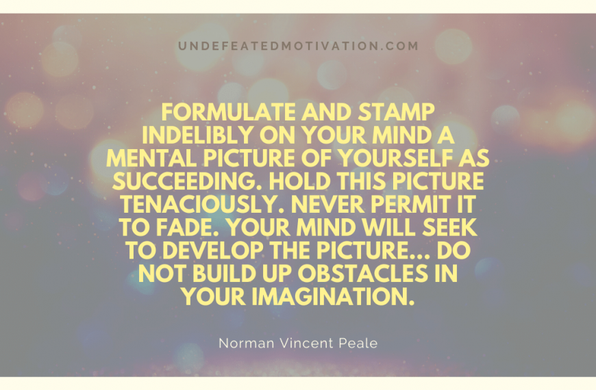 “Formulate and stamp indelibly on your mind a mental picture of yourself as succeeding. Hold this picture tenaciously. Never permit it to fade. Your mind will seek to develop the picture… Do not build up obstacles in your imagination.” -Norman Vincent Peale