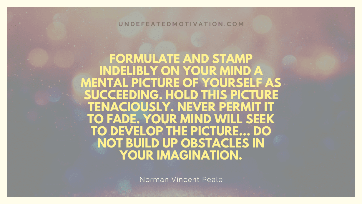 "Formulate and stamp indelibly on your mind a mental picture of yourself as succeeding. Hold this picture tenaciously. Never permit it to fade. Your mind will seek to develop the picture... Do not build up obstacles in your imagination." -Norman Vincent Peale -Undefeated Motivation