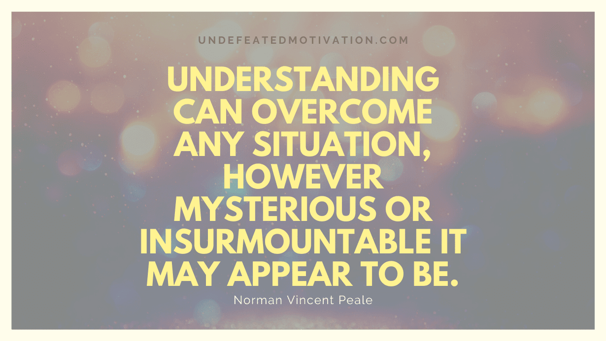 "Understanding can overcome any situation, however mysterious or insurmountable it may appear to be." -Norman Vincent Peale -Undefeated Motivation