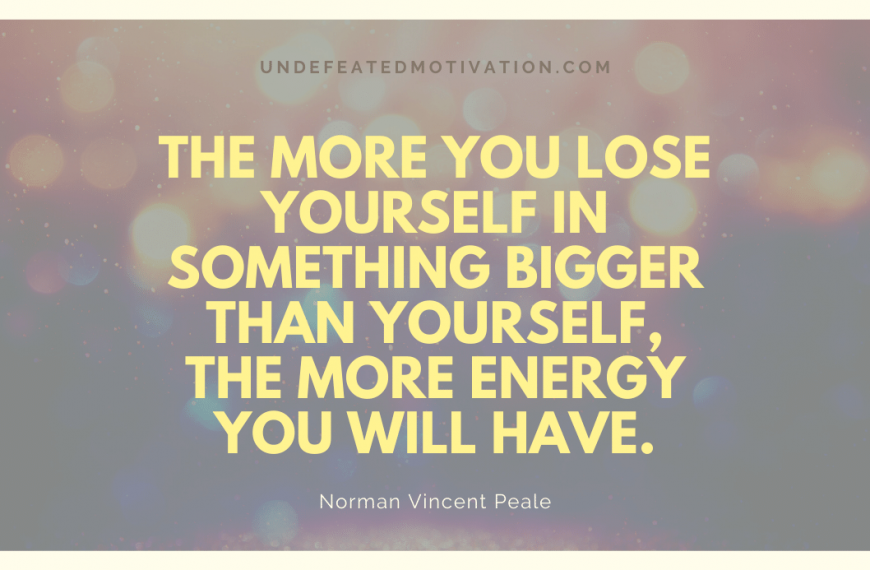 “The more you lose yourself in something bigger than yourself, the more energy you will have.” -Norman Vincent Peale