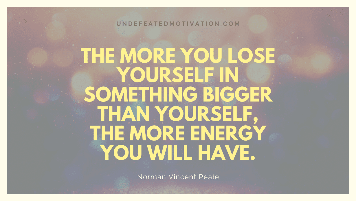 "The more you lose yourself in something bigger than yourself, the more energy you will have." -Norman Vincent Peale -Undefeated Motivation