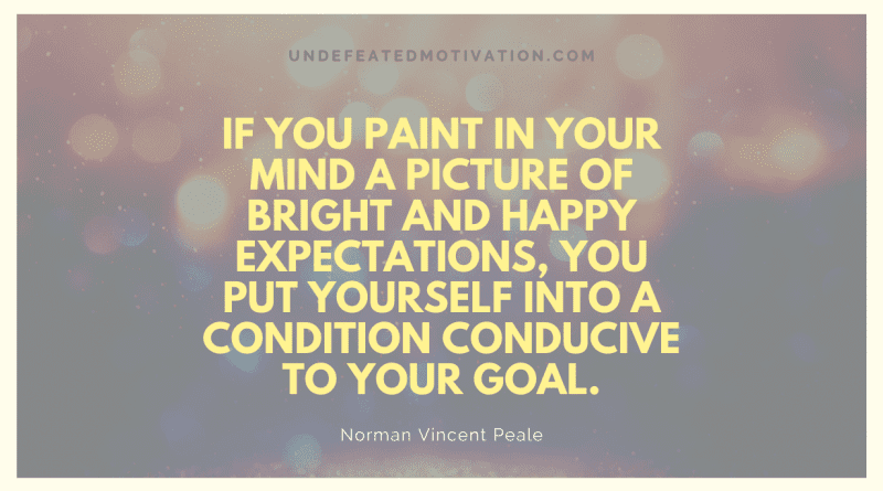 "If you paint in your mind a picture of bright and happy expectations, you put yourself into a condition conducive to your goal." -Norman Vincent Peale -Undefeated Motivation