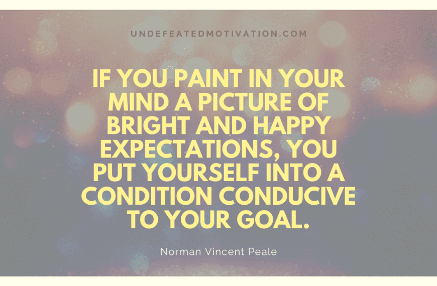 “If you paint in your mind a picture of bright and happy expectations, you put yourself into a condition conducive to your goal.” -Norman Vincent Peale