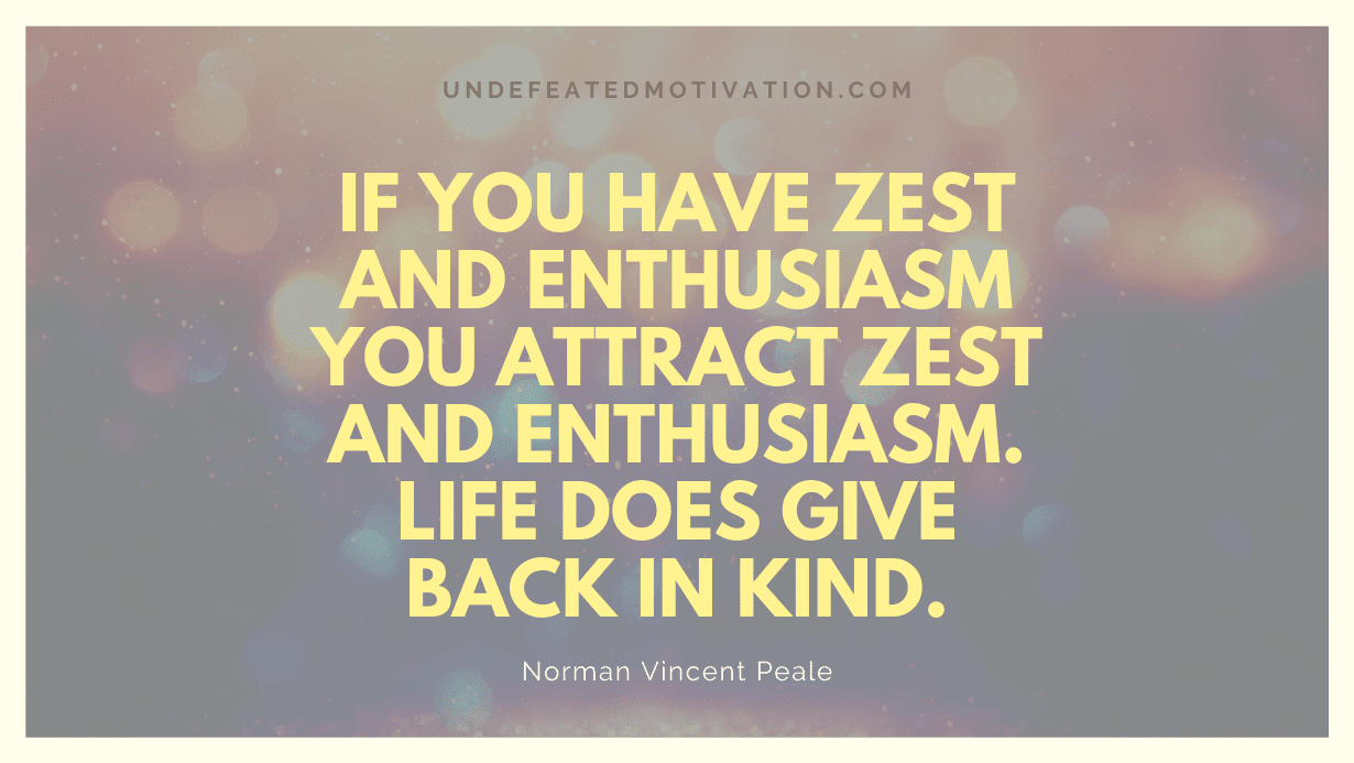 "If you have zest and enthusiasm you attract zest and enthusiasm. Life does give back in kind." -Norman Vincent Peale -Undefeated Motivation