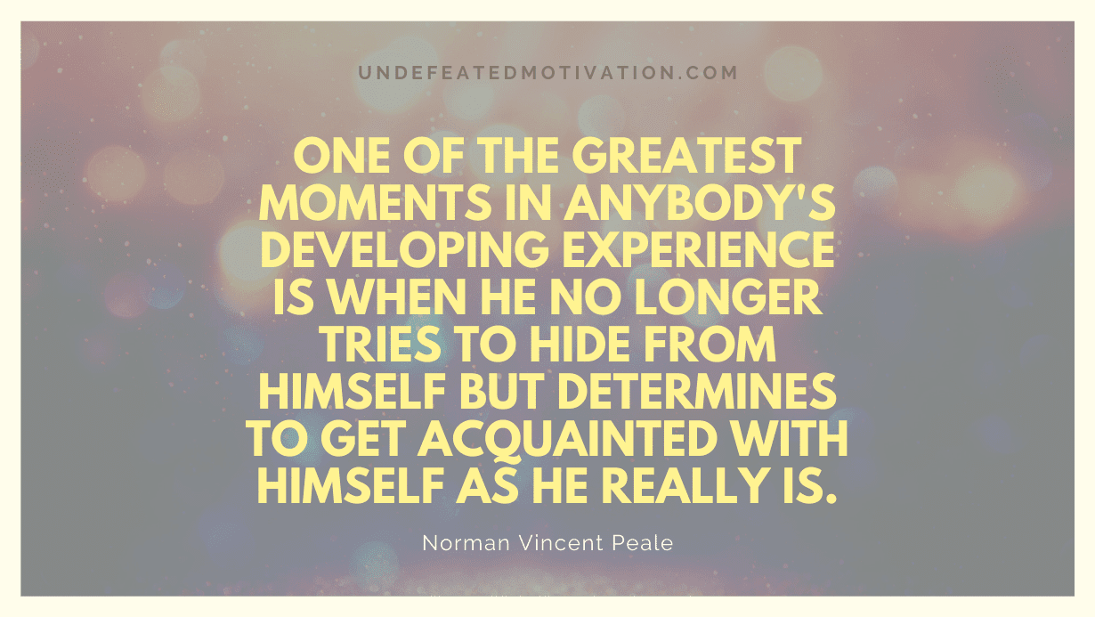 "One of the greatest moments in anybody's developing experience is when he no longer tries to hide from himself but determines to get acquainted with himself as he really is." -Norman Vincent Peale -Undefeated Motivation