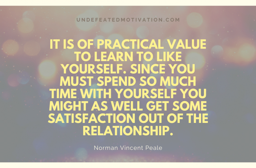 “It is of practical value to learn to like yourself. Since you must spend so much time with yourself you might as well get some satisfaction out of the relationship.” -Norman Vincent Peale
