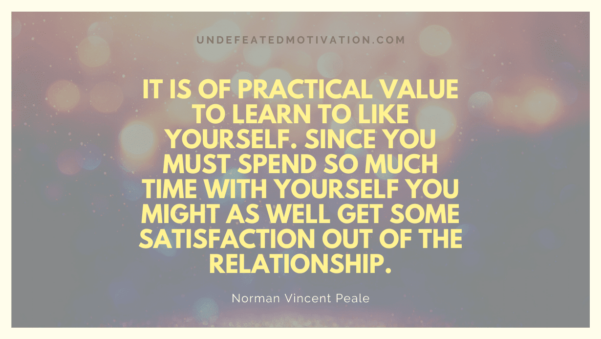 "It is of practical value to learn to like yourself. Since you must spend so much time with yourself you might as well get some satisfaction out of the relationship." -Norman Vincent Peale -Undefeated Motivation