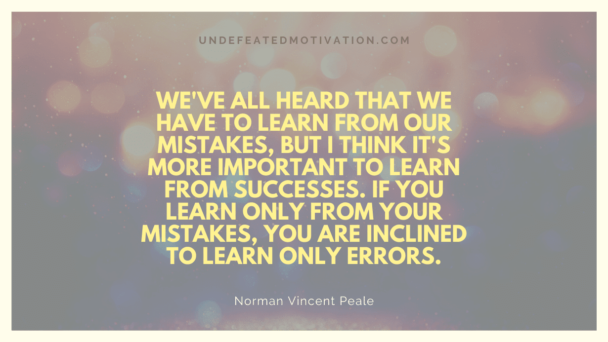 "We've all heard that we have to learn from our mistakes, but I think it's more important to learn from successes. If you learn only from your mistakes, you are inclined to learn only errors." -Norman Vincent Peale -Undefeated Motivation