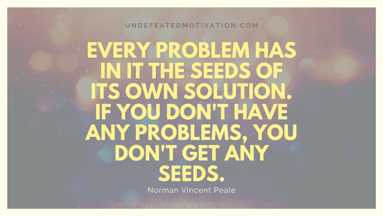"Every problem has in it the seeds of its own solution. If you don't have any problems, you don't get any seeds." -Norman Vincent Peale -Undefeated Motivation