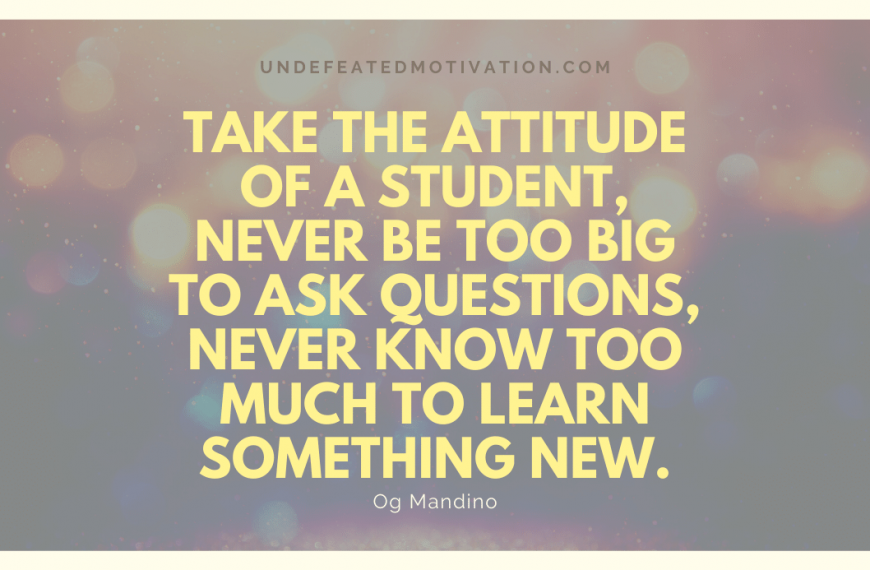 “Take the attitude of a student, never be too big to ask questions, never know too much to learn something new.” -Og Mandino