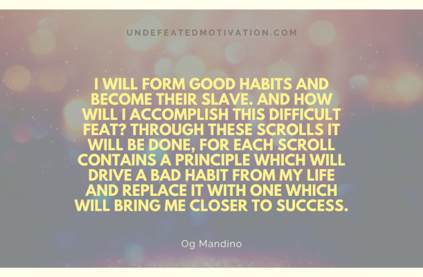 “I will form good habits and become their slave. And how will I accomplish this difficult feat? Through these scrolls it will be done, for each scroll contains a principle which will drive a bad habit from my life and replace it with one which will bring me closer to success.” -Og Mandino
