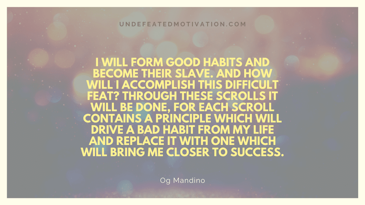 "I will form good habits and become their slave. And how will I accomplish this difficult feat? Through these scrolls it will be done, for each scroll contains a principle which will drive a bad habit from my life and replace it with one which will bring me closer to success." -Og Mandino -Undefeated Motivation