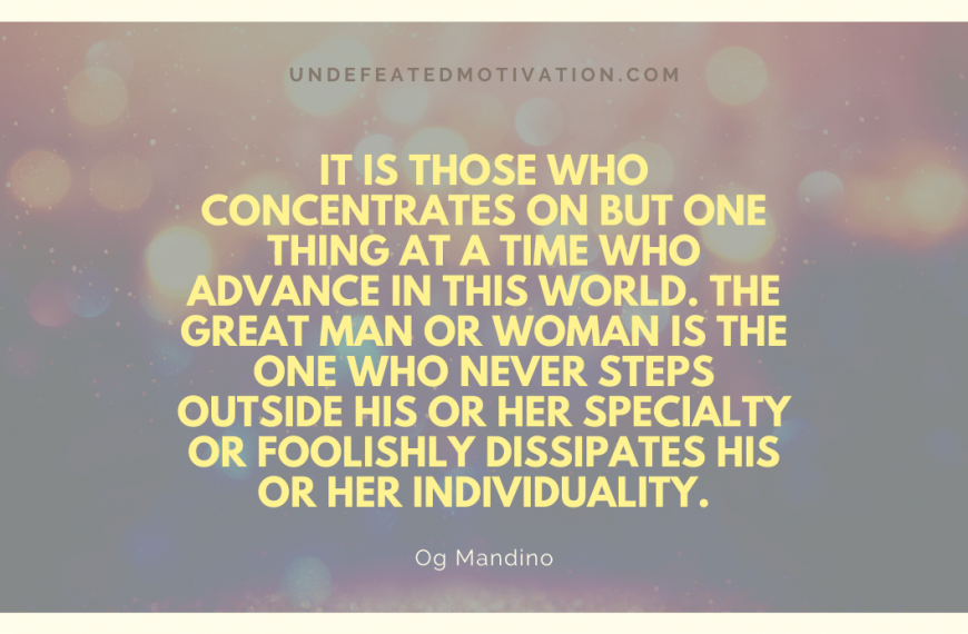 “It is those who concentrates on but one thing at a time who advance in this world. The great man or woman is the one who never steps outside his or her specialty or foolishly dissipates his or her individuality.” -Og Mandino