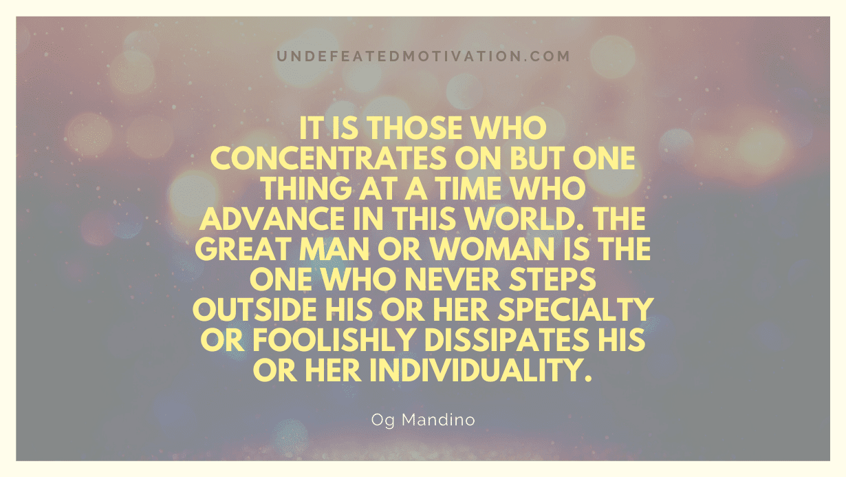 "It is those who concentrates on but one thing at a time who advance in this world. The great man or woman is the one who never steps outside his or her specialty or foolishly dissipates his or her individuality." -Og Mandino -Undefeated Motivation