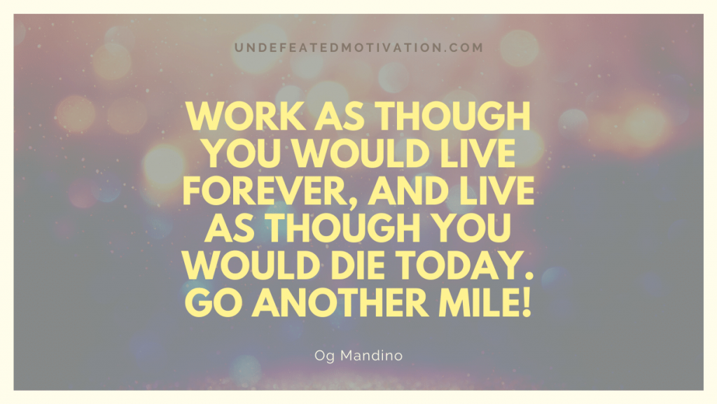 "Work as though you would live forever, and live as though you would die today. Go another mile!" -Og Mandino -Undefeated Motivation