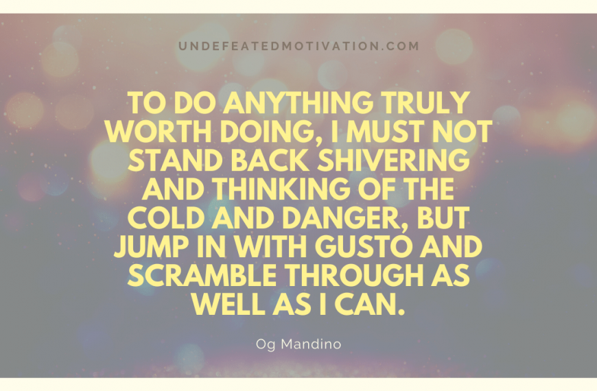 “To do anything truly worth doing, I must not stand back shivering and thinking of the cold and danger, but jump in with gusto and scramble through as well as I can.” -Og Mandino