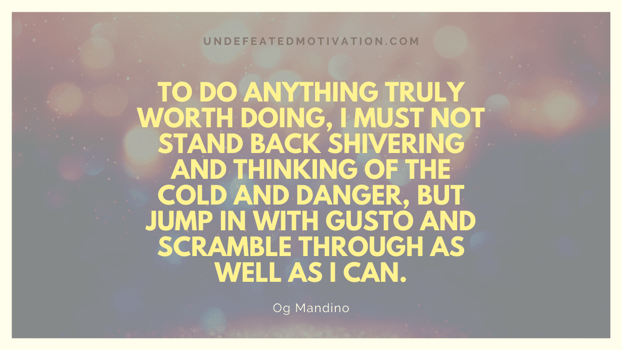 "To do anything truly worth doing, I must not stand back shivering and thinking of the cold and danger, but jump in with gusto and scramble through as well as I can." -Og Mandino -Undefeated Motivation