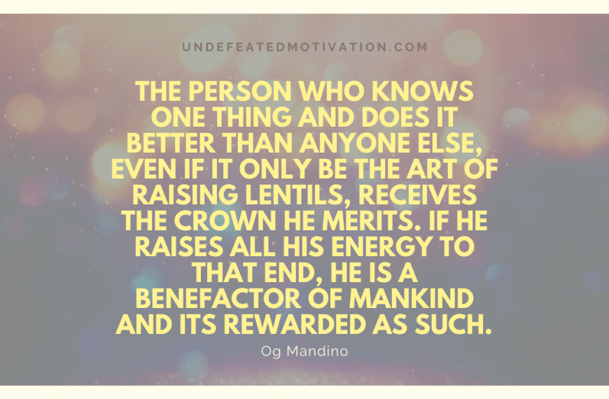 “The person who knows one thing and does it better than anyone else, even if it only be the art of raising lentils, receives the crown he merits. If he raises all his energy to that end, he is a benefactor of mankind and its rewarded as such.” -Og Mandino