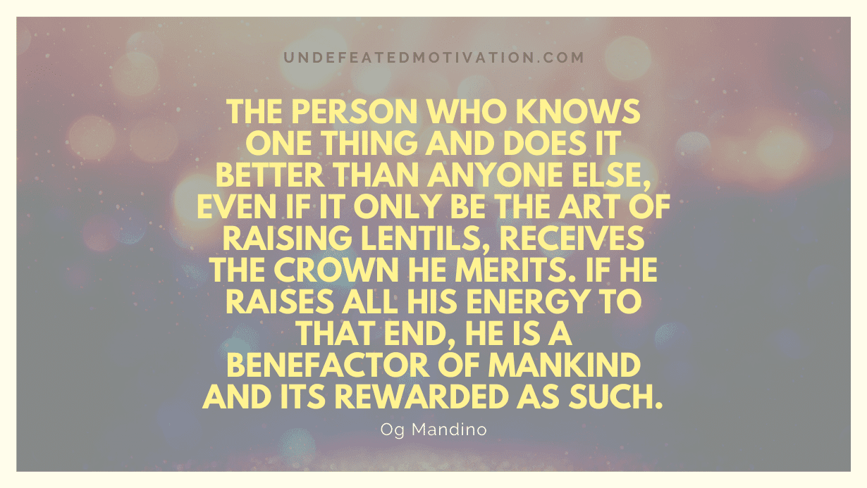 "The person who knows one thing and does it better than anyone else, even if it only be the art of raising lentils, receives the crown he merits. If he raises all his energy to that end, he is a benefactor of mankind and its rewarded as such." -Og Mandino -Undefeated Motivation