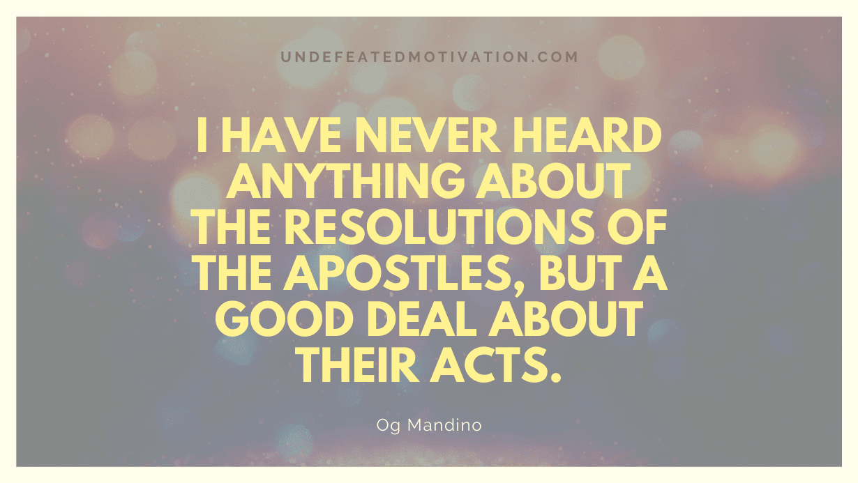 "I have never heard anything about the resolutions of the apostles, but a good deal about their acts." -Og Mandino -Undefeated Motivation