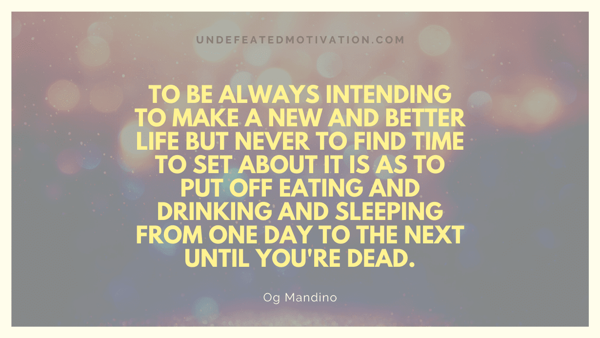"To be always intending to make a new and better life but never to find time to set about it is as to put off eating and drinking and sleeping from one day to the next until you're dead." -Og Mandino -Undefeated Motivation