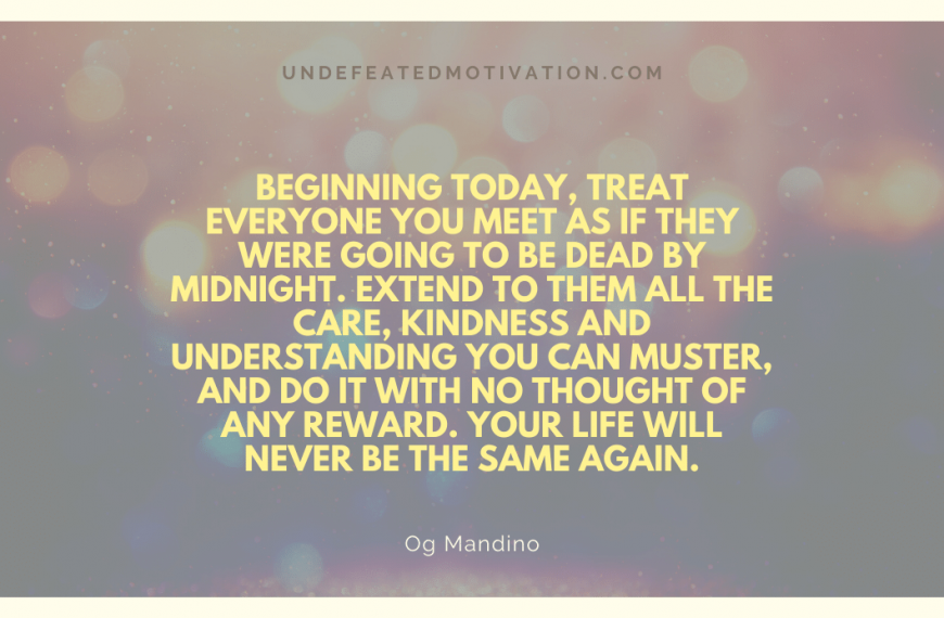 “Beginning today, treat everyone you meet as if they were going to be dead by midnight. Extend to them all the care, kindness and understanding you can muster, and do it with no thought of any reward. Your life will never be the same again.” -Og Mandino