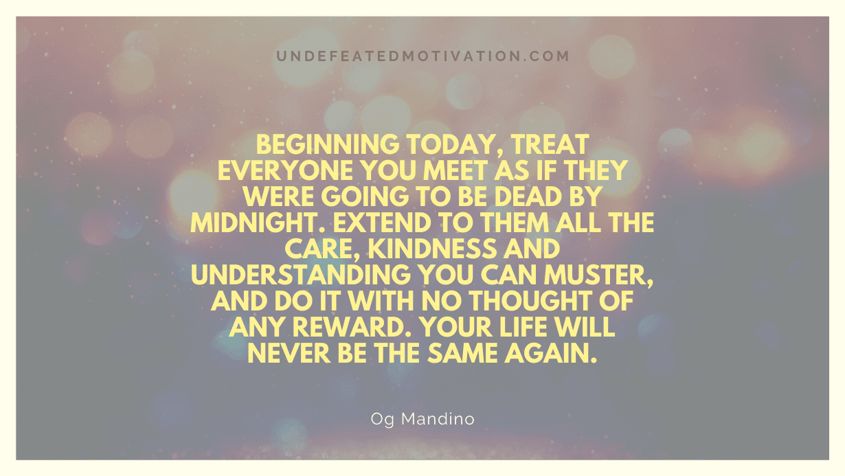 "Beginning today, treat everyone you meet as if they were going to be dead by midnight. Extend to them all the care, kindness and understanding you can muster, and do it with no thought of any reward. Your life will never be the same again." -Og Mandino -Undefeated Motivation