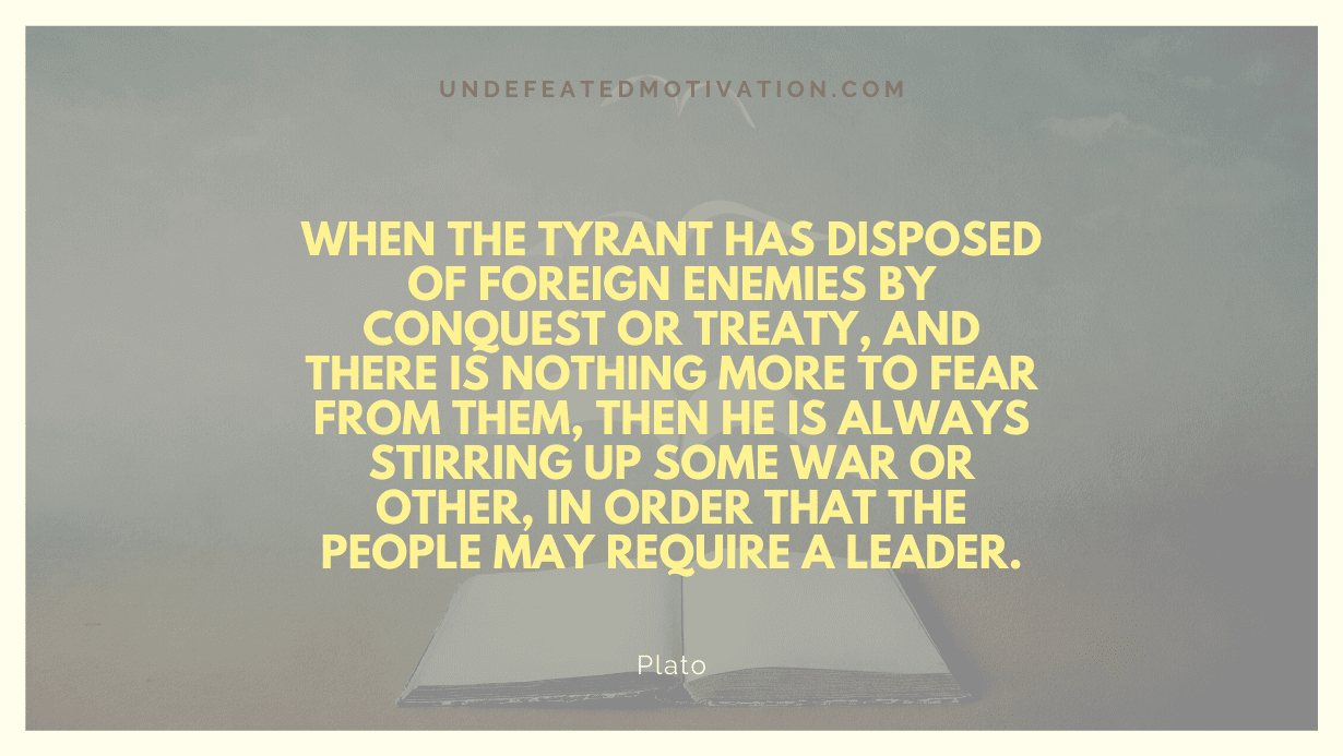 "When the tyrant has disposed of foreign enemies by conquest or treaty, and there is nothing more to fear from them, then he is always stirring up some war or other, in order that the people may require a leader." -Plato -Undefeated Motivation