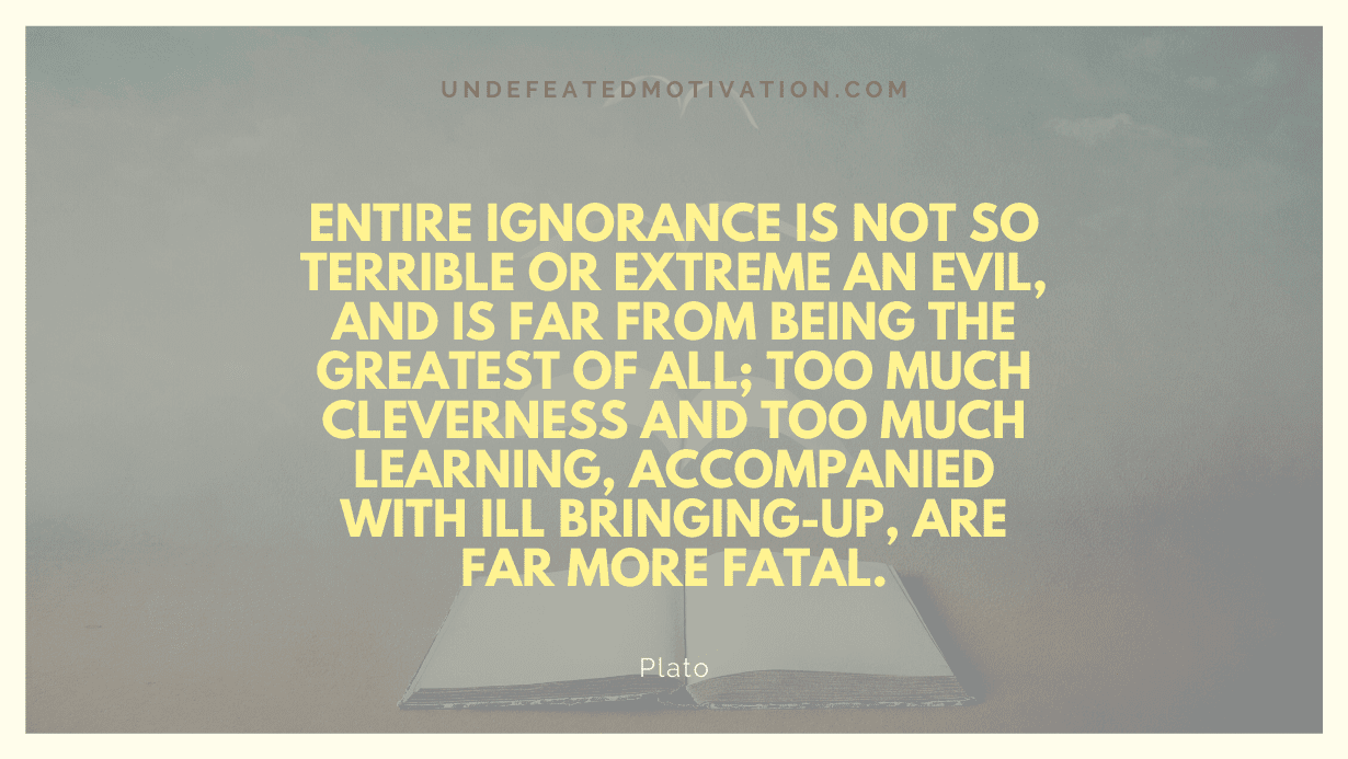 "Entire ignorance is not so terrible or extreme an evil, and is far from being the greatest of all; too much cleverness and too much learning, accompanied with ill bringing-up, are far more fatal." -Plato -Undefeated Motivation