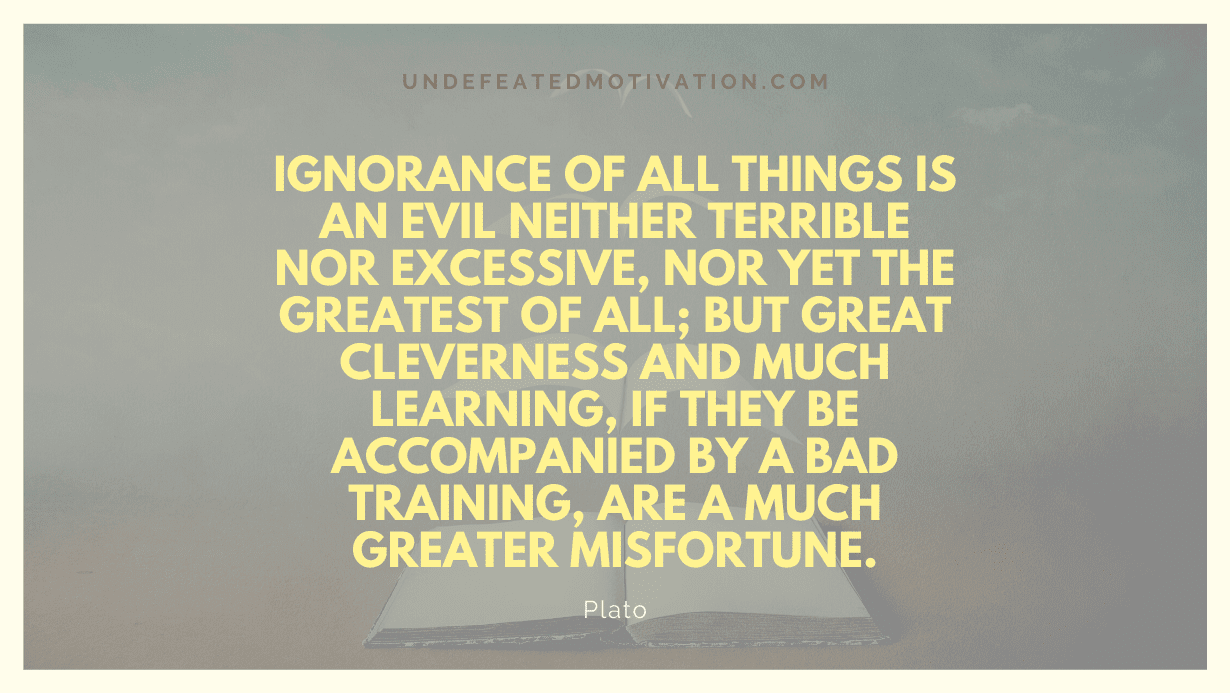 "Ignorance of all things is an evil neither terrible nor excessive, nor yet the greatest of all; but great cleverness and much learning, if they be accompanied by a bad training, are a much greater misfortune." -Plato -Undefeated Motivation