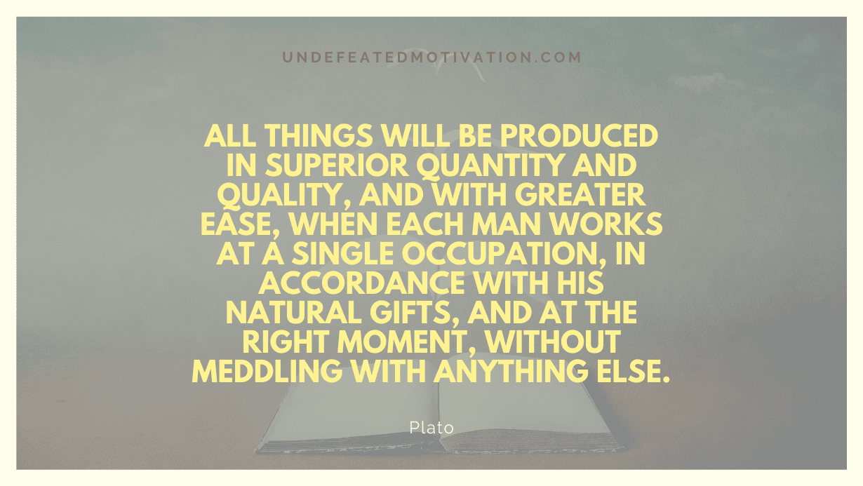 "All things will be produced in superior quantity and quality, and with greater ease, when each man works at a single occupation, in accordance with his natural gifts, and at the right moment, without meddling with anything else." -Plato -Undefeated Motivation