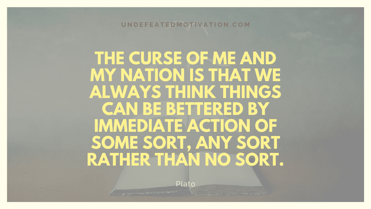 "The curse of me and my nation is that we always think things can be bettered by immediate action of some sort, any sort rather than no sort." -Plato -Undefeated Motivation