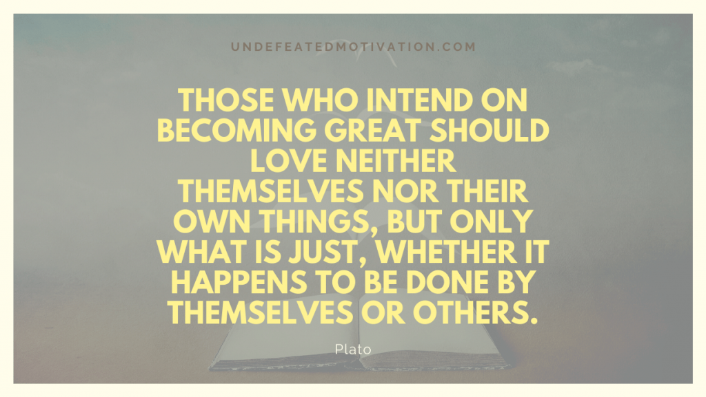 "Those who intend on becoming great should love neither themselves nor their own things, but only what is just, whether it happens to be done by themselves or others." -Plato -Undefeated Motivation