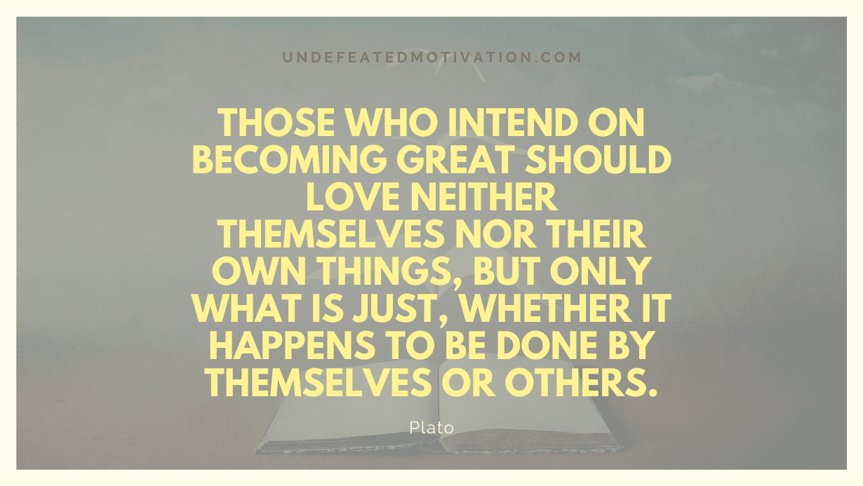 "Those who intend on becoming great should love neither themselves nor their own things, but only what is just, whether it happens to be done by themselves or others." -Plato -Undefeated Motivation