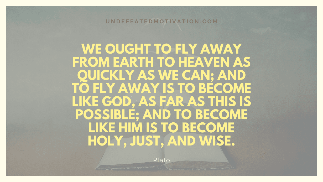 "We ought to fly away from earth to heaven as quickly as we can; and to fly away is to become like God, as far as this is possible; and to become like him is to become holy, just, and wise." -Plato -Undefeated Motivation
