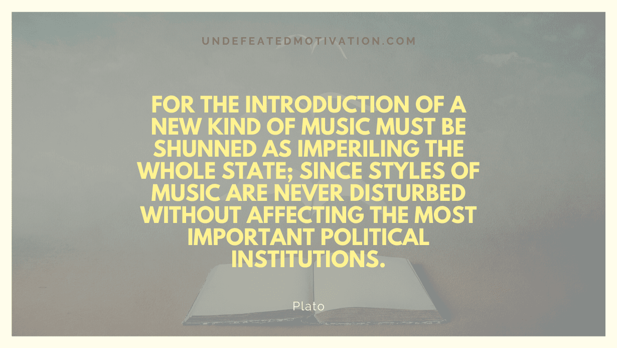 "For the introduction of a new kind of music must be shunned as imperiling the whole state; since styles of music are never disturbed without affecting the most important political institutions." -Plato -Undefeated Motivation