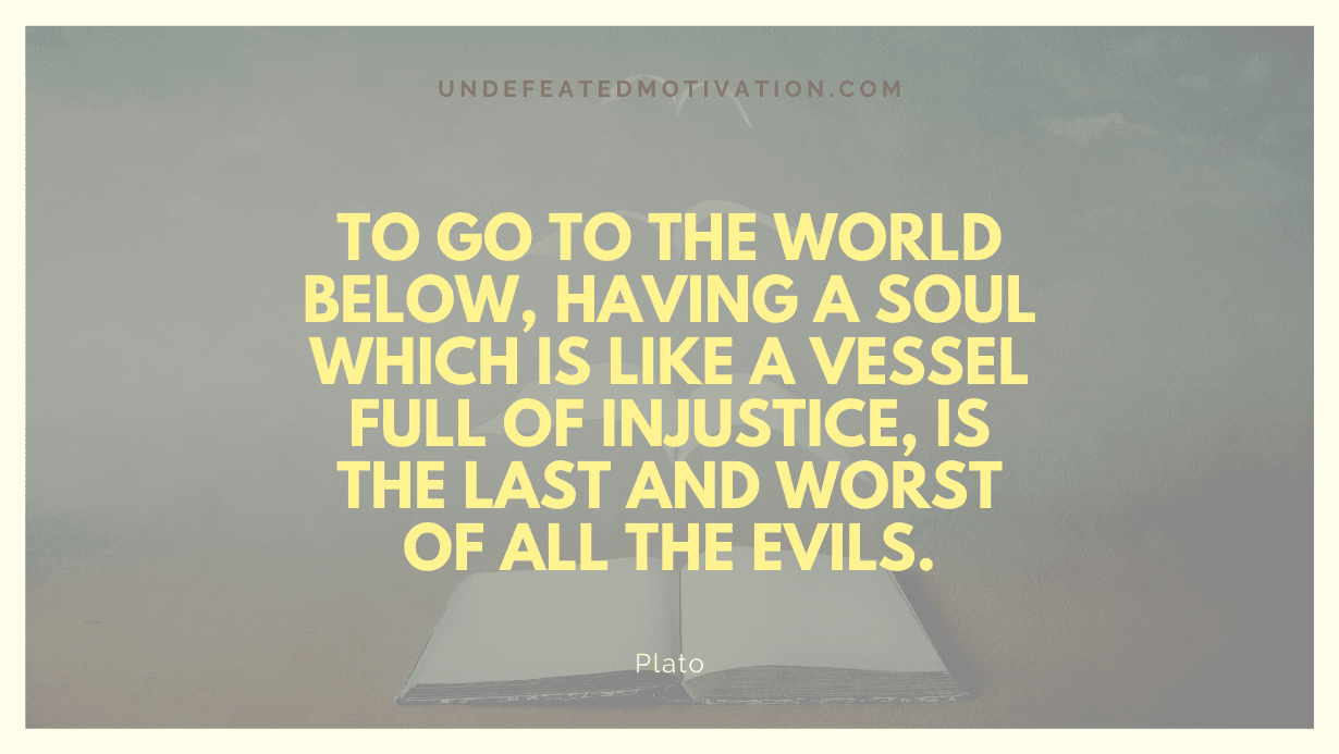 "To go to the world below, having a soul which is like a vessel full of injustice, is the last and worst of all the evils." -Plato -Undefeated Motivation