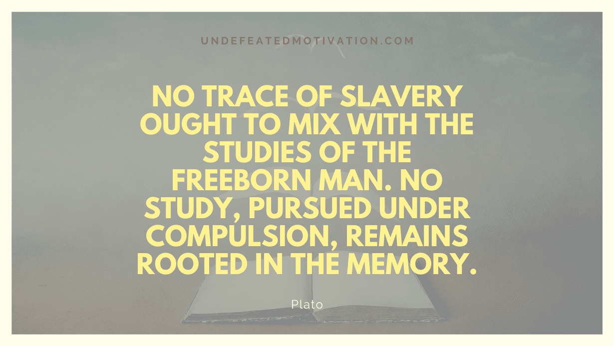 "No trace of slavery ought to mix with the studies of the freeborn man. No study, pursued under compulsion, remains rooted in the memory." -Plato -Undefeated Motivation