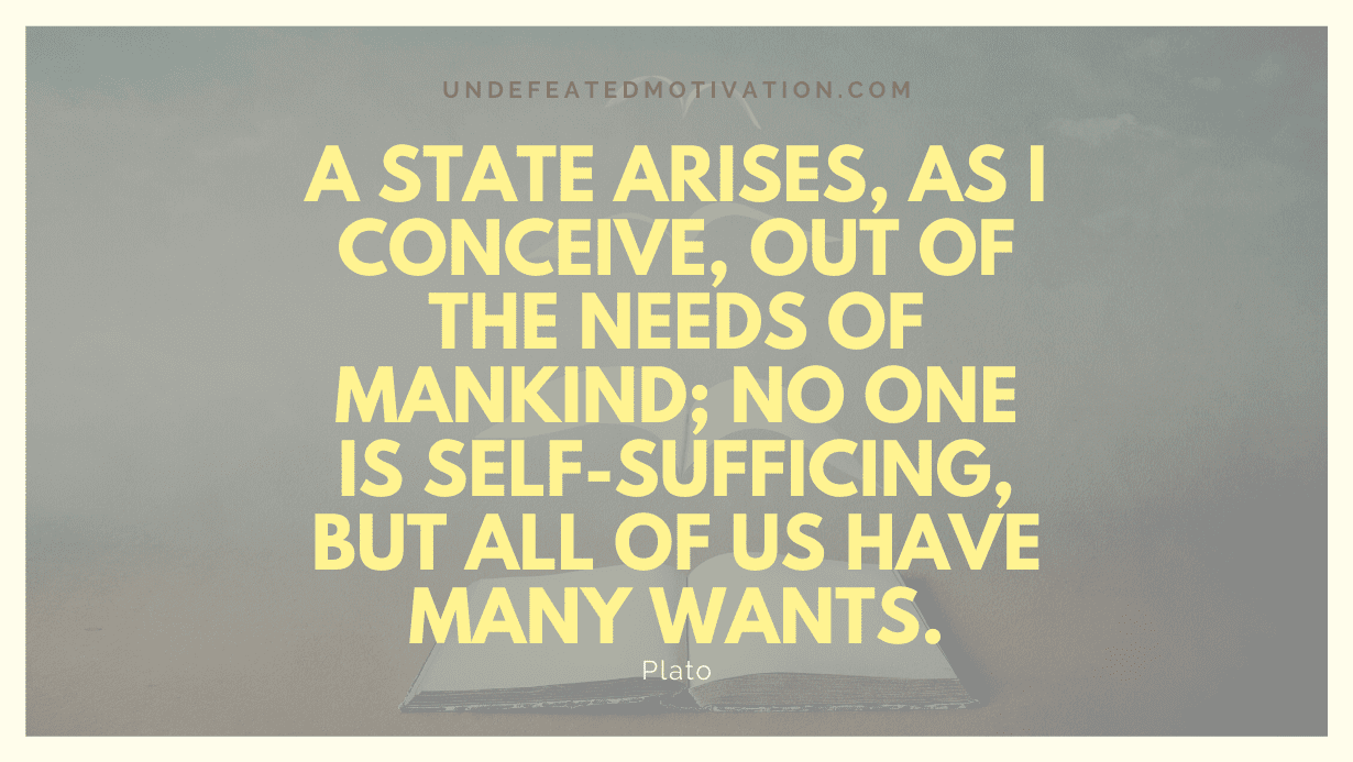 "A state arises, as I conceive, out of the needs of mankind; no one is self-sufficing, but all of us have many wants." -Plato -Undefeated Motivation