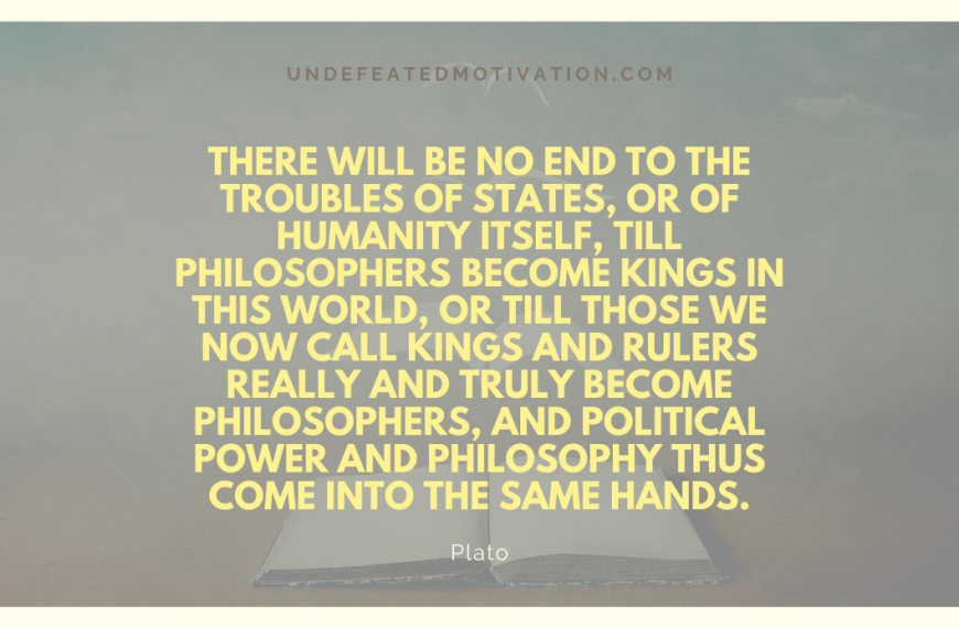 “There will be no end to the troubles of states, or of humanity itself, till philosophers become kings in this world, or till those we now call kings and rulers really and truly become philosophers, and political power and philosophy thus come into the same hands.” -Plato