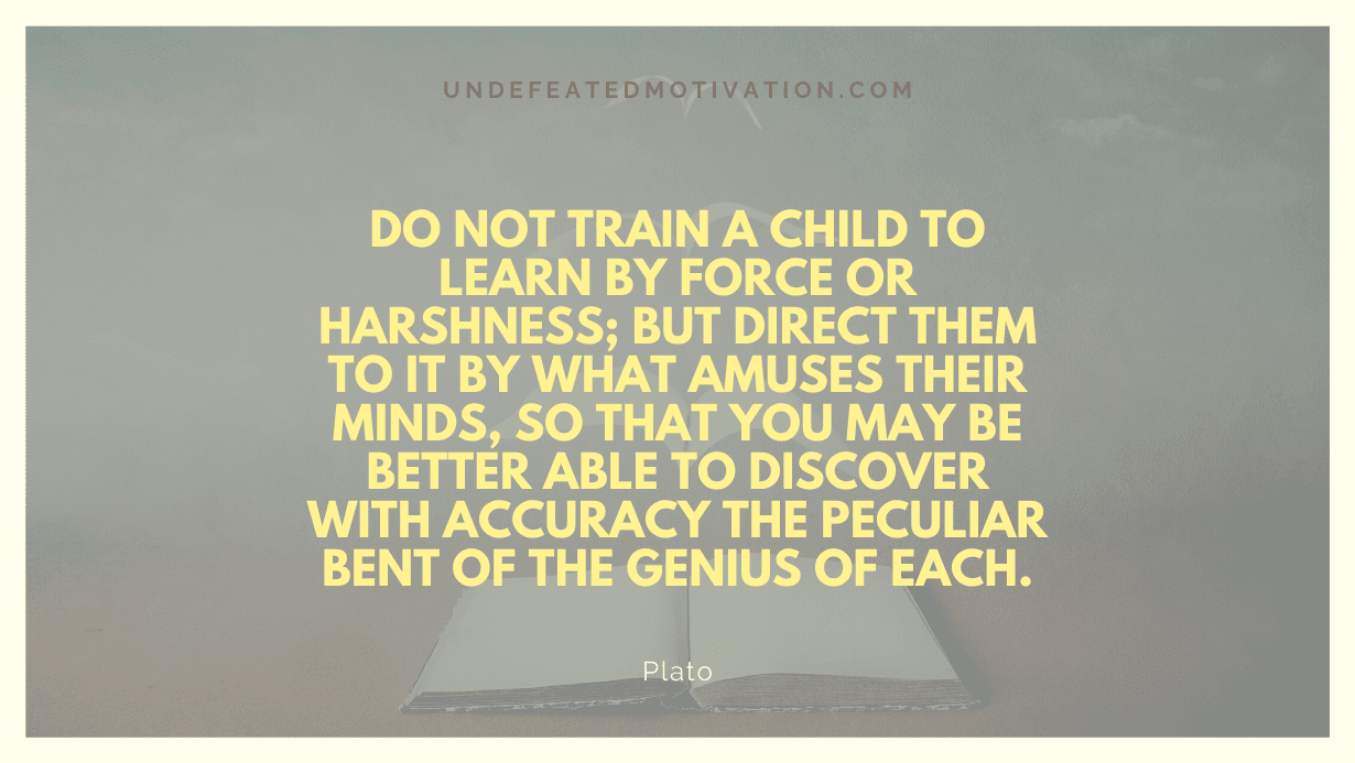"Do not train a child to learn by force or harshness; but direct them to it by what amuses their minds, so that you may be better able to discover with accuracy the peculiar bent of the genius of each." -Plato -Undefeated Motivation