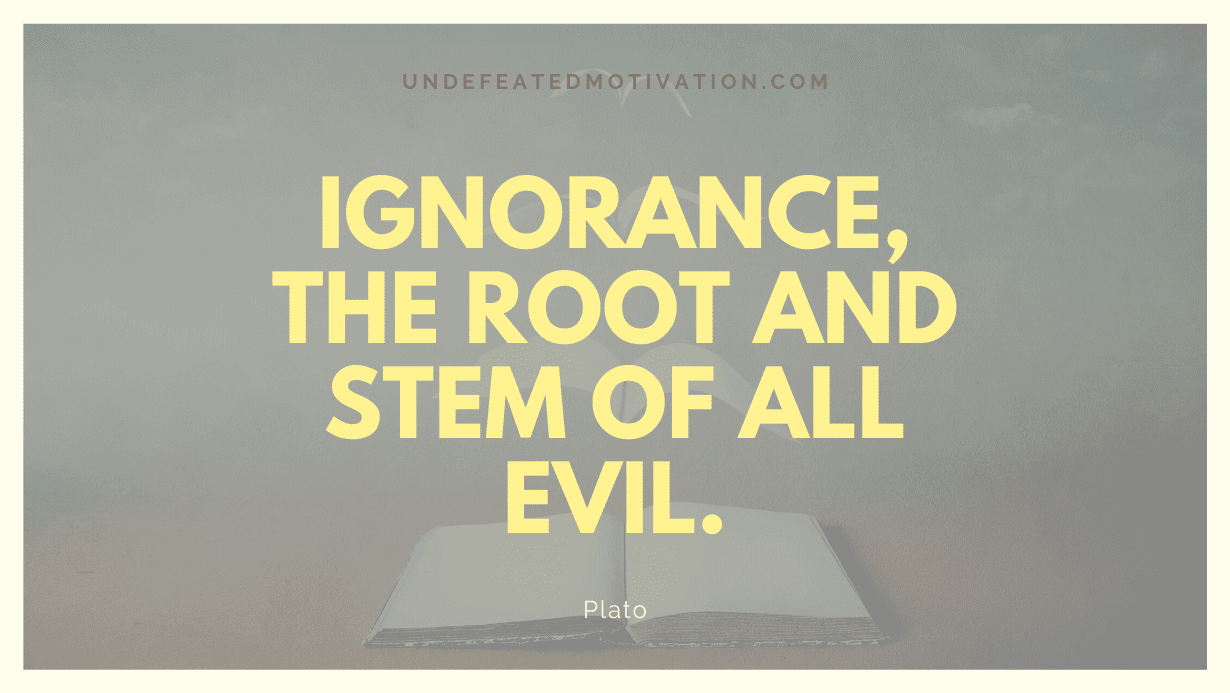 “Ignorance, the root and stem of all evil.” -Plato