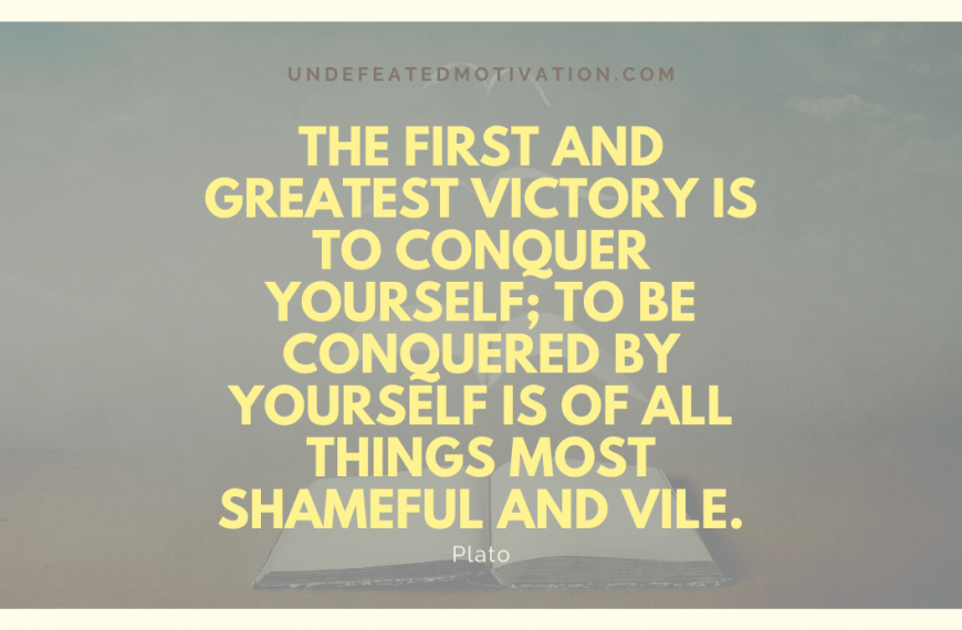 “The first and greatest victory is to conquer yourself; to be conquered by yourself is of all things most shameful and vile.” -Plato