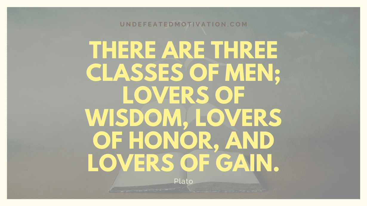 "There are three classes of men; lovers of wisdom, lovers of honor, and lovers of gain." -Plato -Undefeated Motivation